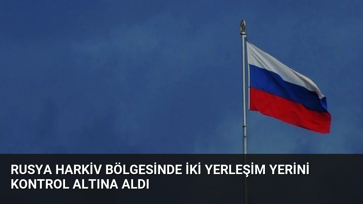 Rusya Harkiv Bölgesinde İki Yerleşim Yerini Kontrol Altına Aldı