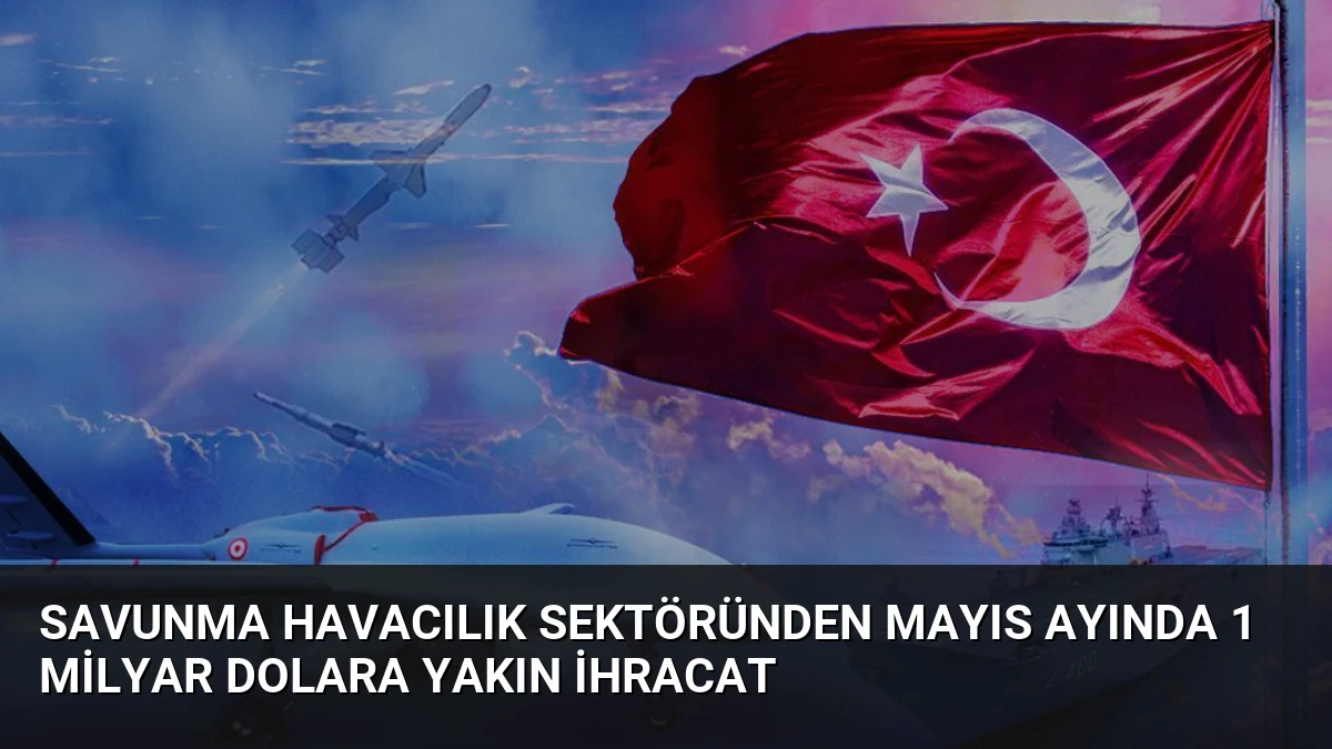 Savunma Havacılık Sektöründen Mayıs Ayında 1 Milyar Dolara Yakın İhracat